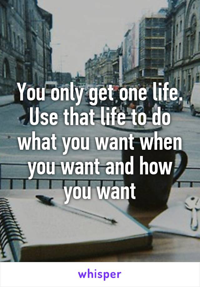 You only get one life. Use that life to do what you want when you want and how you want