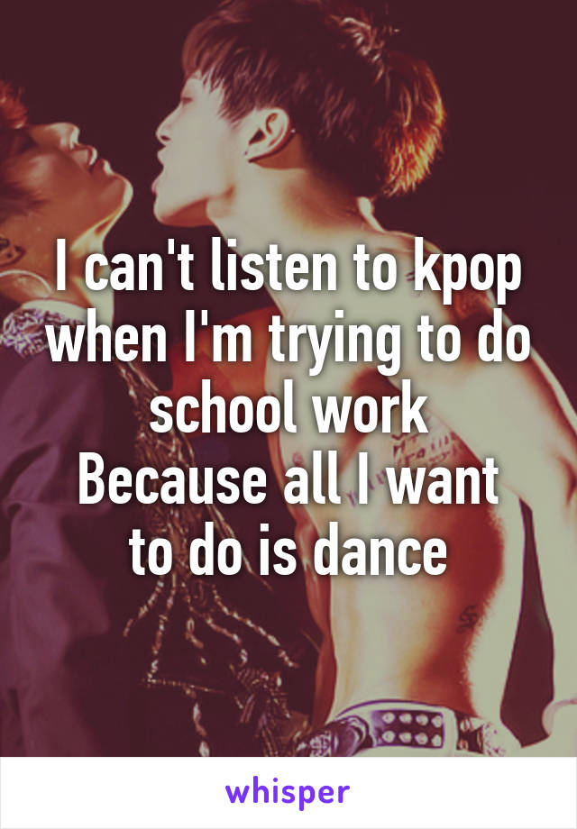 I can't listen to kpop when I'm trying to do school work
Because all I want to do is dance