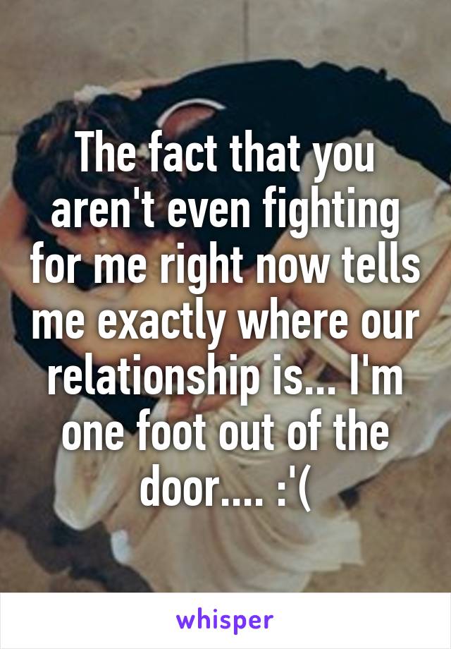 The fact that you aren't even fighting for me right now tells me exactly where our relationship is... I'm one foot out of the door.... :'(