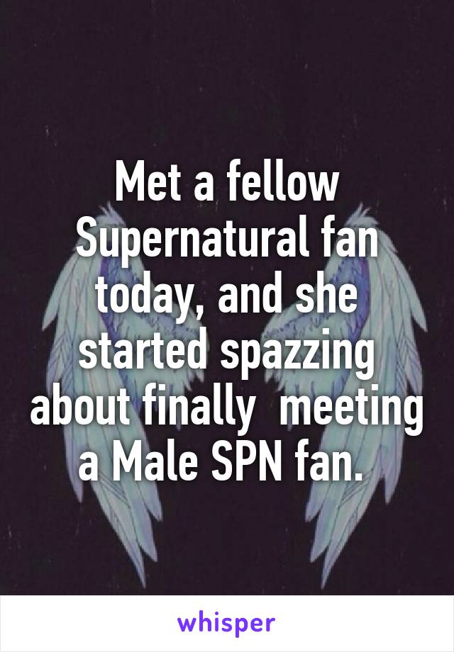 Met a fellow Supernatural fan today, and she started spazzing about finally  meeting a Male SPN fan. 