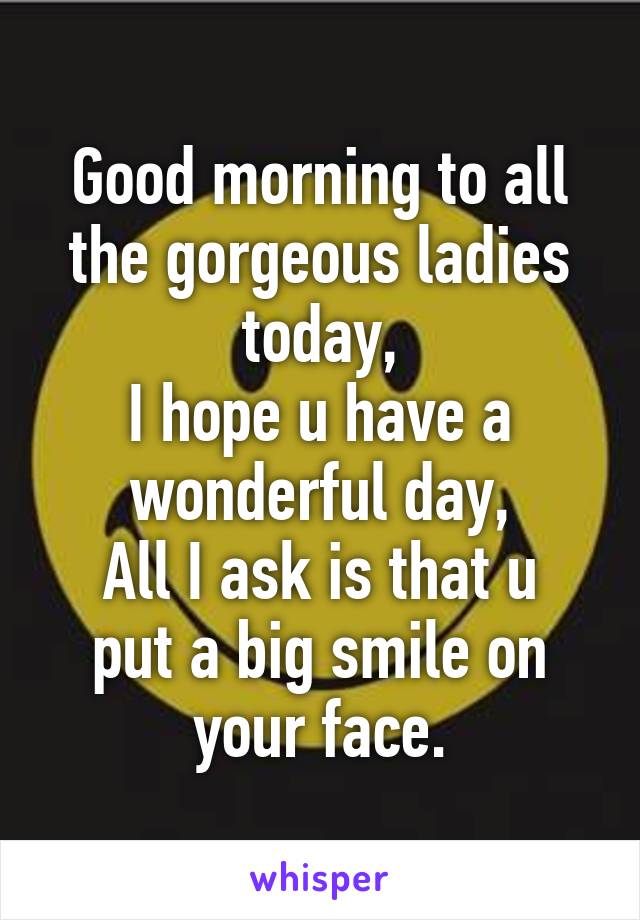 Good morning to all the gorgeous ladies today,
I hope u have a wonderful day,
All I ask is that u put a big smile on your face.