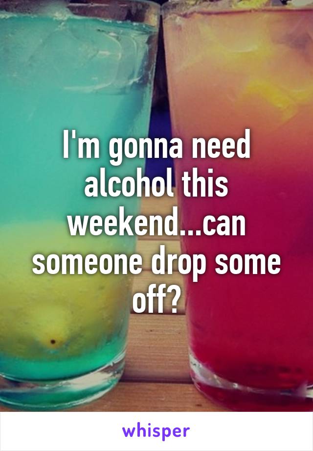I'm gonna need alcohol this weekend...can someone drop some off?