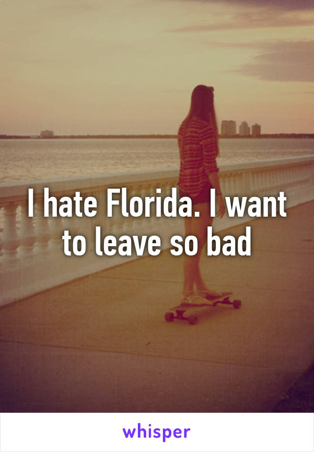 I hate Florida. I want to leave so bad