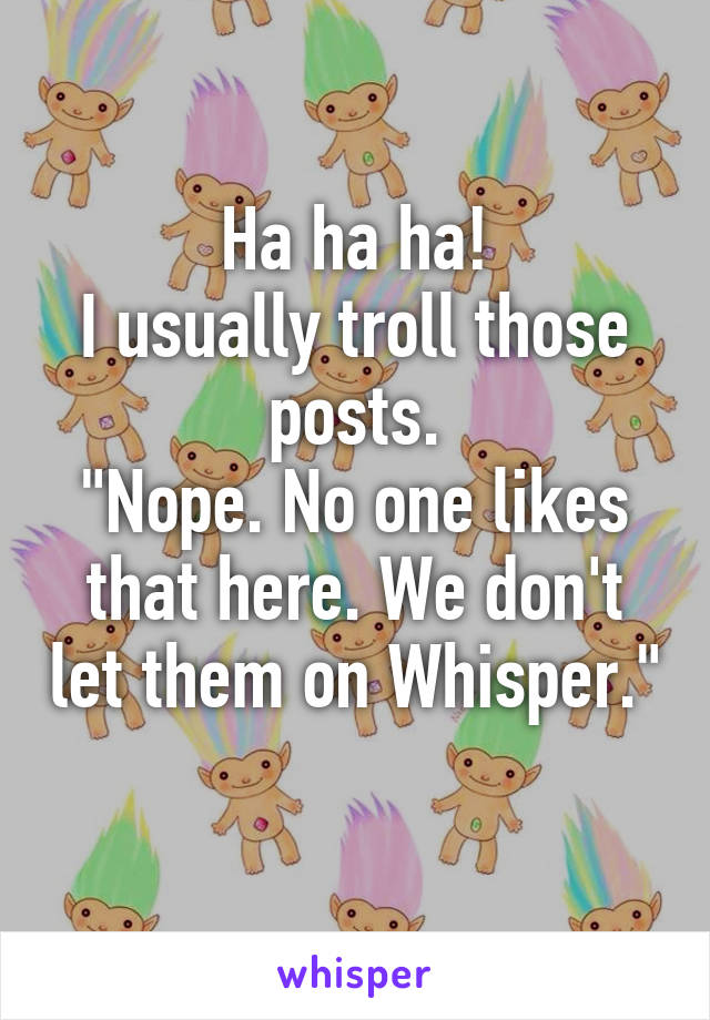 Ha ha ha!
I usually troll those posts.
"Nope. No one likes that here. We don't let them on Whisper."
