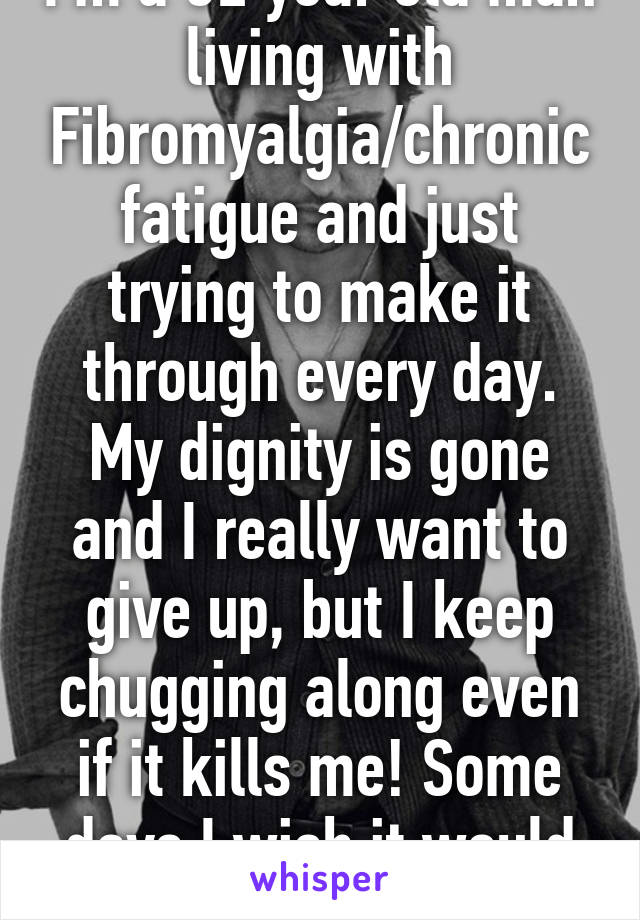 I'm a 32 year old man living with Fibromyalgia/chronic fatigue and just trying to make it through every day. My dignity is gone and I really want to give up, but I keep chugging along even if it kills me! Some days I wish it would hurry up and do it!