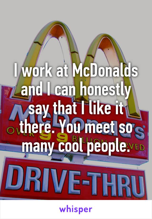 I work at McDonalds and I can honestly say that I like it there. You meet so many cool people.