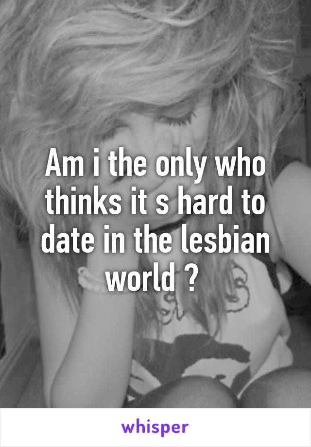 Am i the only who thinks it s hard to date in the lesbian world ? 