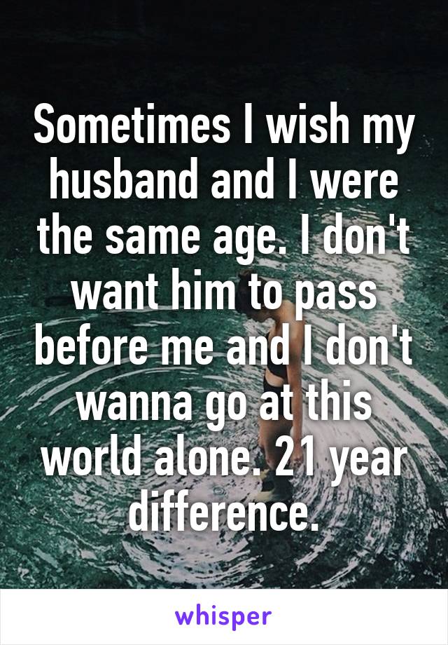 Sometimes I wish my husband and I were the same age. I don't want him to pass before me and I don't wanna go at this world alone. 21 year difference.