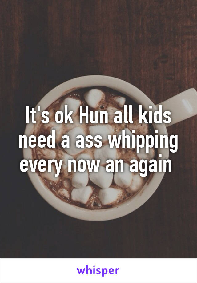It's ok Hun all kids need a ass whipping every now an again 