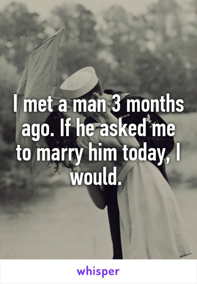 I met a man 3 months ago. If he asked me to marry him today, I would. 