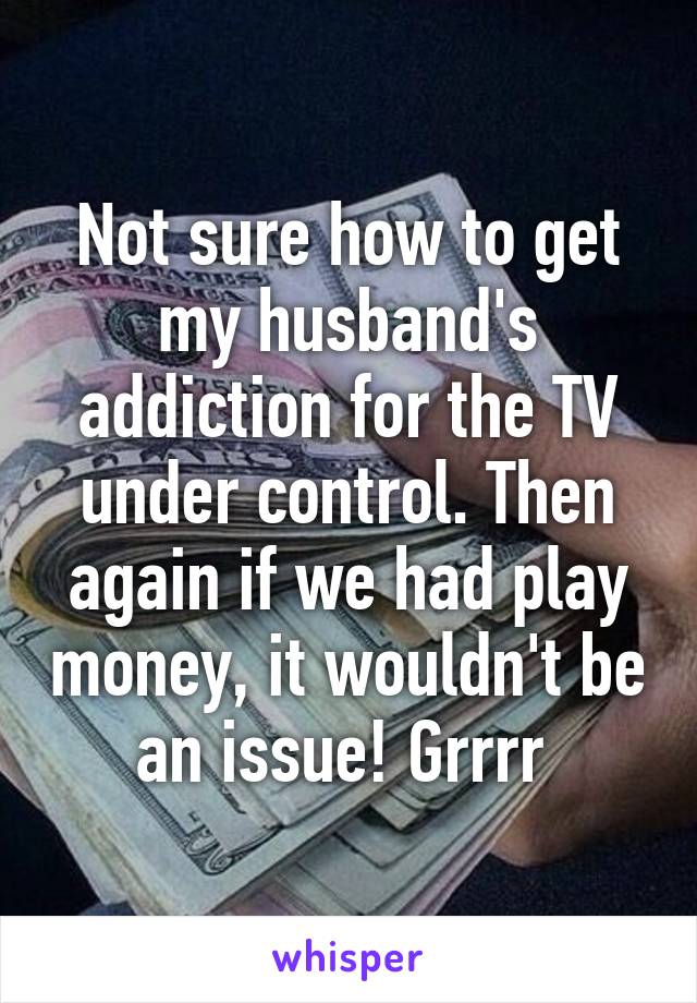 Not sure how to get my husband's addiction for the TV under control. Then again if we had play money, it wouldn't be an issue! Grrrr 