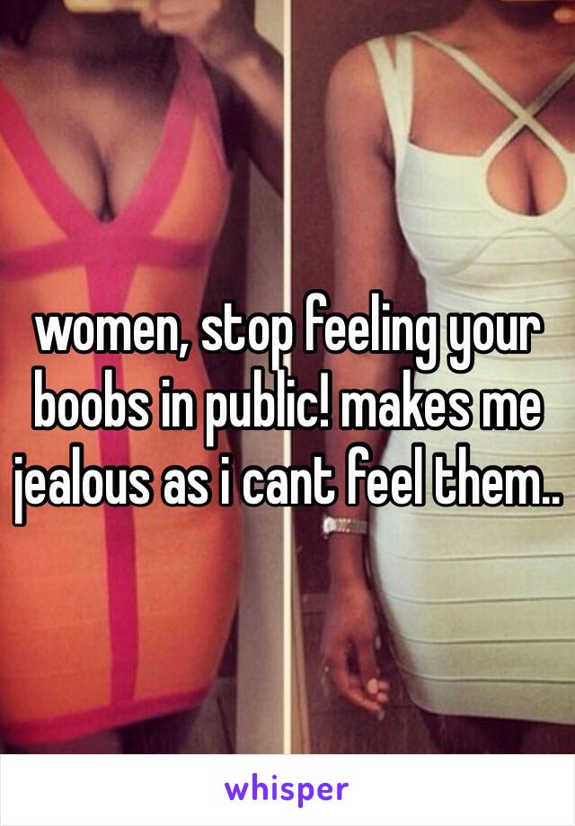 women, stop feeling your boobs in public! makes me jealous as i cant feel them.. 