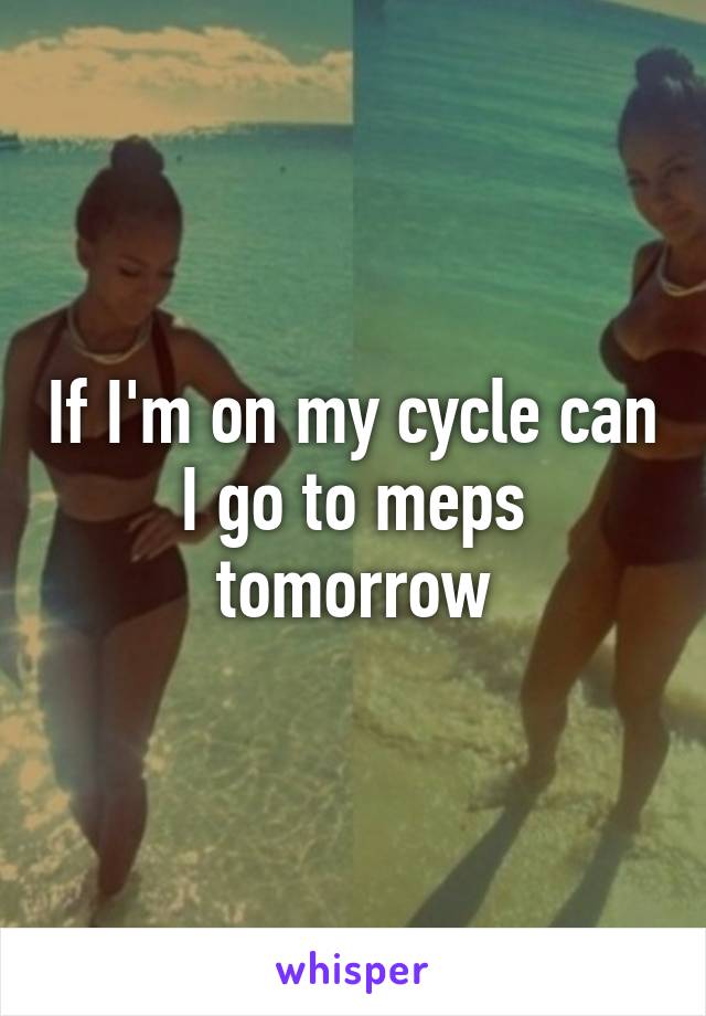 If I'm on my cycle can I go to meps tomorrow