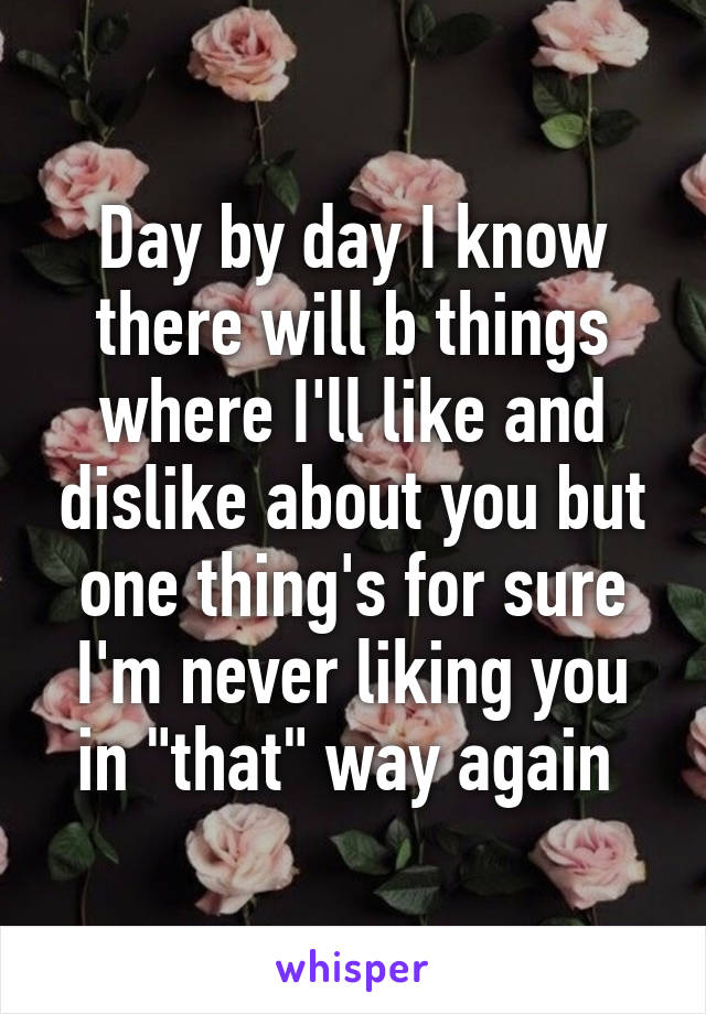 Day by day I know there will b things where I'll like and dislike about you but one thing's for sure I'm never liking you in "that" way again 