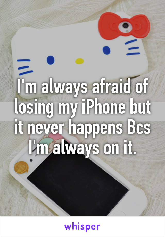 I'm always afraid of losing my iPhone but it never happens Bcs I'm always on it.