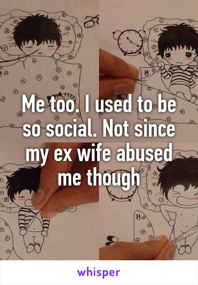 Me too. I used to be so social. Not since my ex wife abused me though