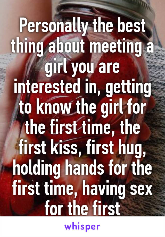 Personally the best thing about meeting a girl you are interested in, getting to know the girl for the first time, the first kiss, first hug, holding hands for the first time, having sex for the first