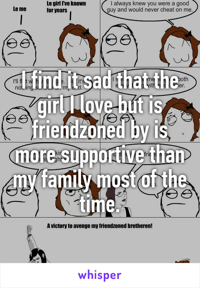 I find it sad that the girl I love but is friendzoned by is more supportive than my family most of the time.