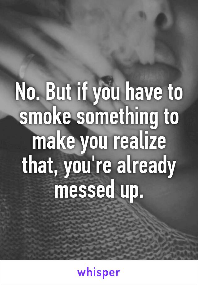 No. But if you have to smoke something to make you realize that, you're already messed up.