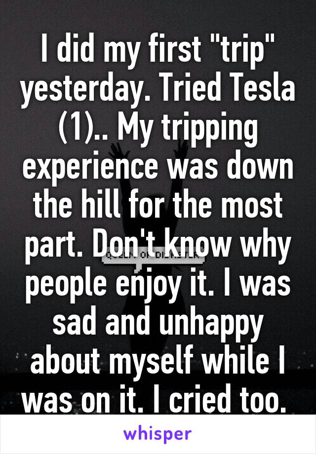 I did my first "trip" yesterday. Tried Tesla (1).. My tripping experience was down the hill for the most part. Don't know why people enjoy it. I was sad and unhappy about myself while I was on it. I cried too. 