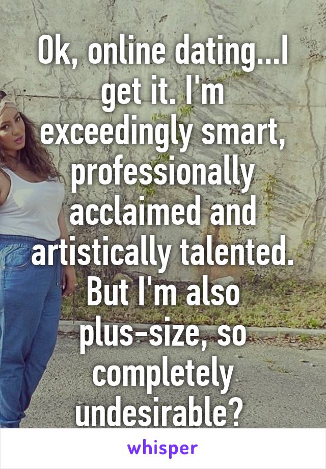 Ok, online dating...I get it. I'm exceedingly smart, professionally acclaimed and artistically talented. But I'm also plus-size, so completely undesirable? 