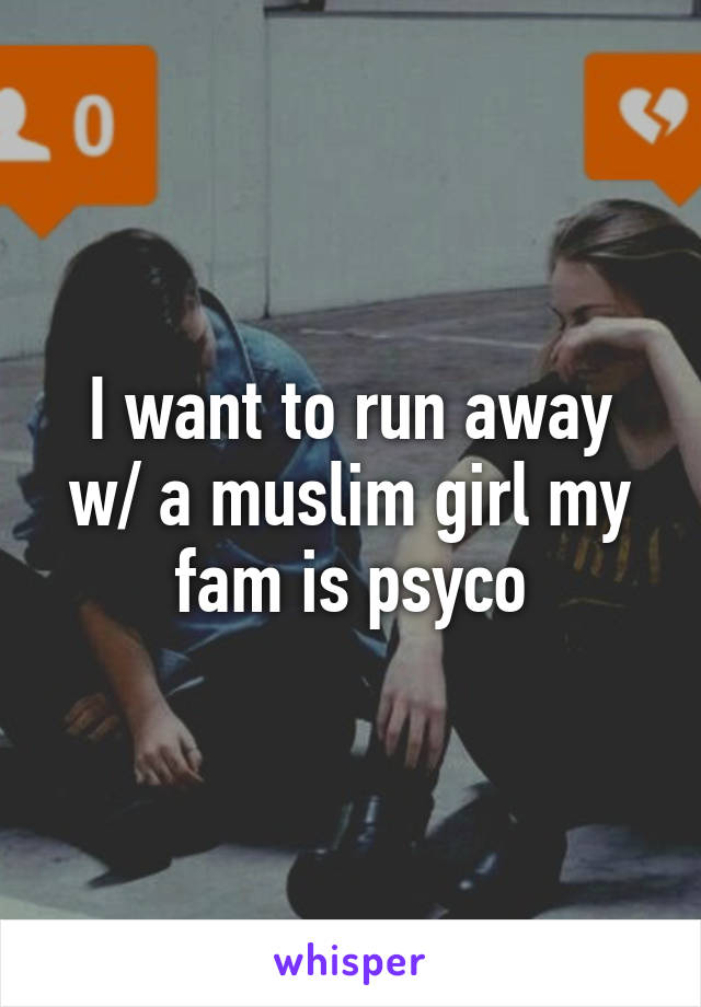 I want to run away w/ a muslim girl my fam is psyco