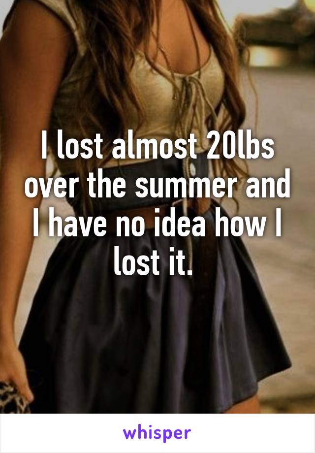 I lost almost 20lbs over the summer and I have no idea how I lost it. 
