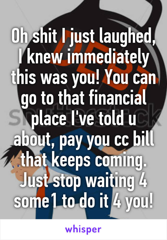Oh shit I just laughed, I knew immediately this was you! You can go to that financial place I've told u about, pay you cc bill that keeps coming. Just stop waiting 4 some1 to do it 4 you!