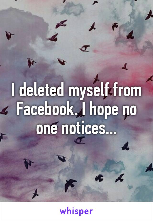 I deleted myself from Facebook. I hope no one notices...