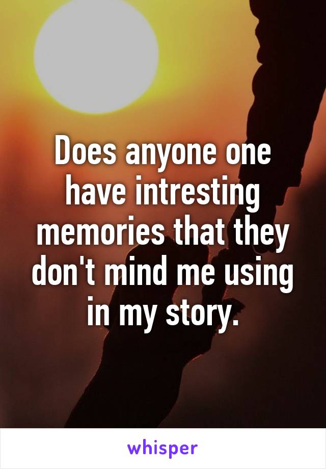 Does anyone one have intresting memories that they don't mind me using in my story.