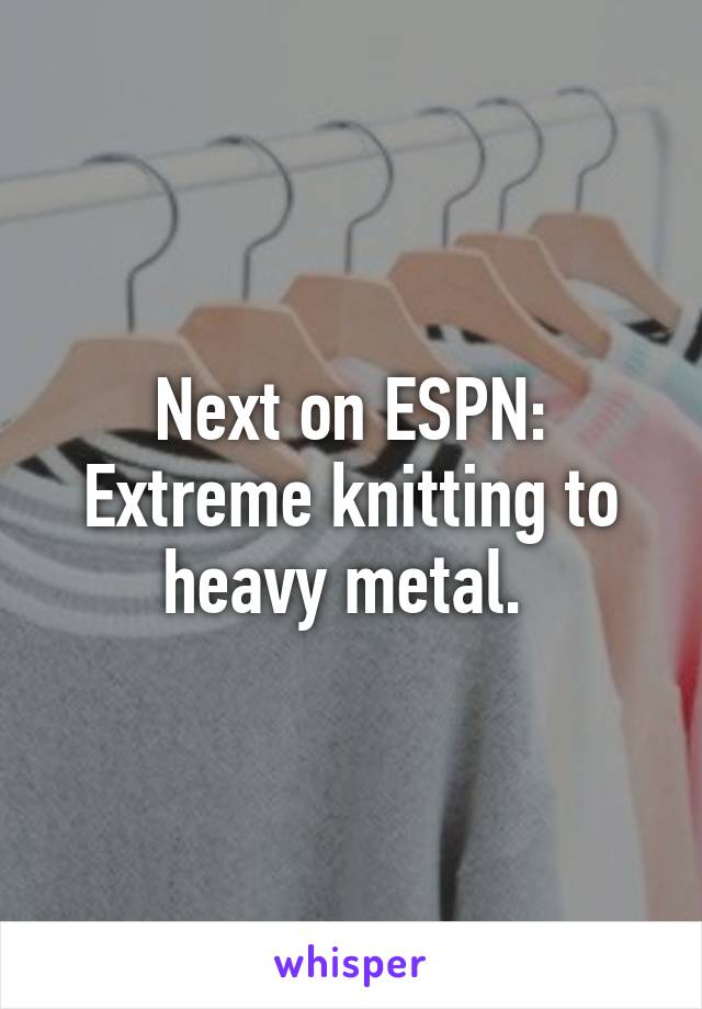 Next on ESPN:
Extreme knitting to heavy metal. 