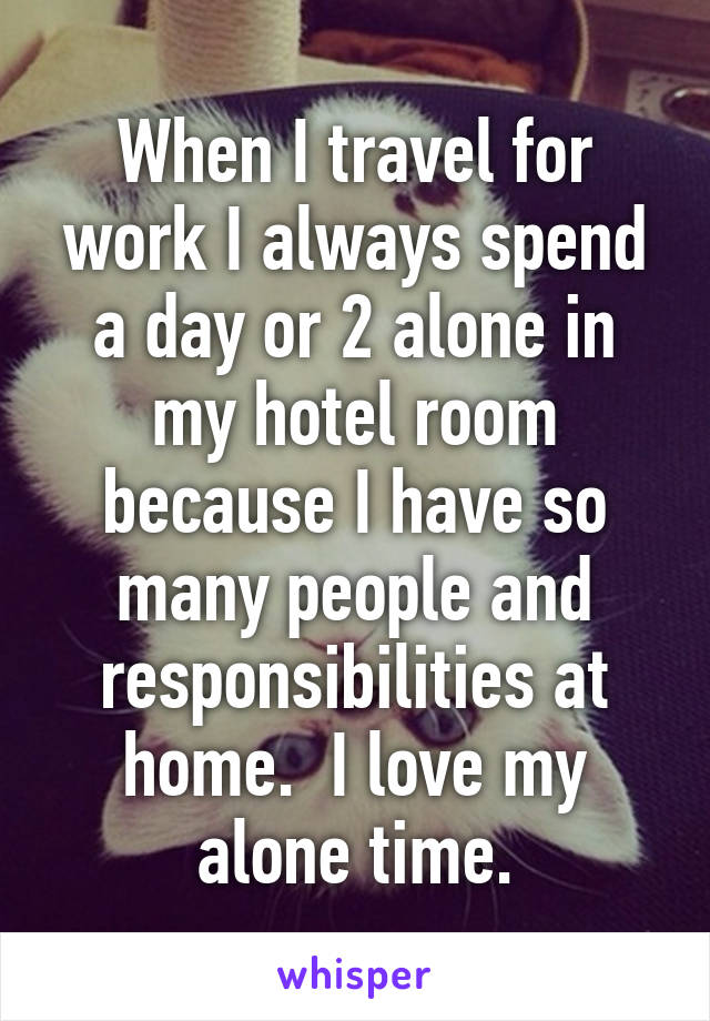 When I travel for work I always spend a day or 2 alone in my hotel room because I have so many people and responsibilities at home.  I love my alone time.