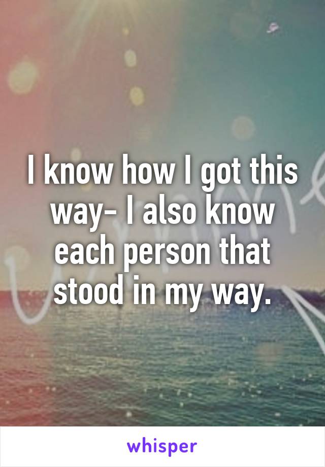 I know how I got this way- I also know each person that stood in my way.