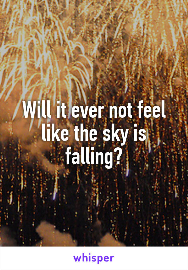 Will it ever not feel like the sky is falling?
