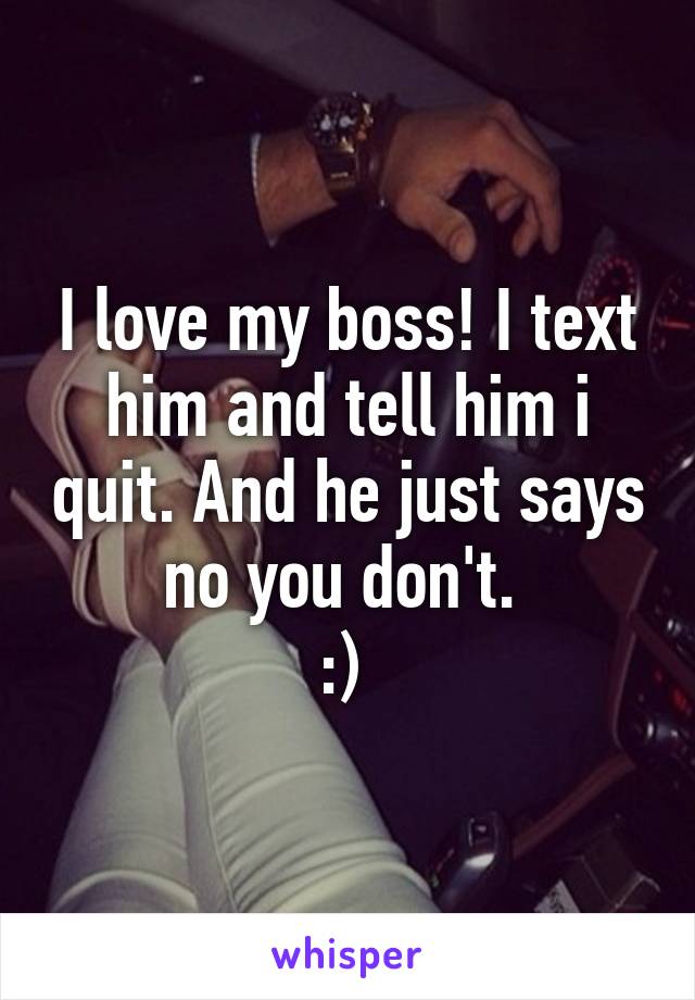 I love my boss! I text him and tell him i quit. And he just says no you don't. 
:) 