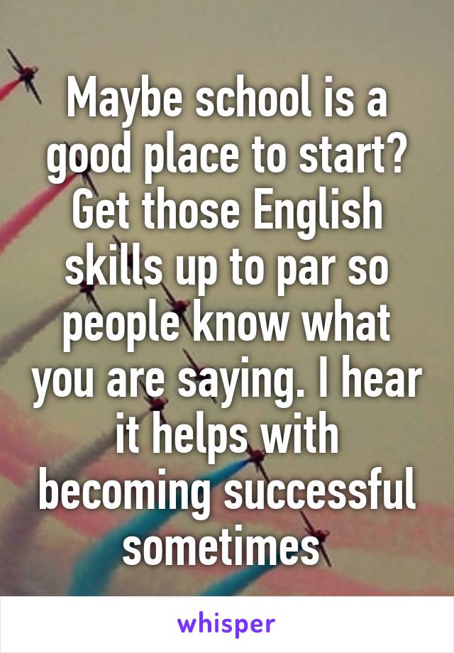 Maybe school is a good place to start? Get those English skills up to par so people know what you are saying. I hear it helps with becoming successful sometimes 