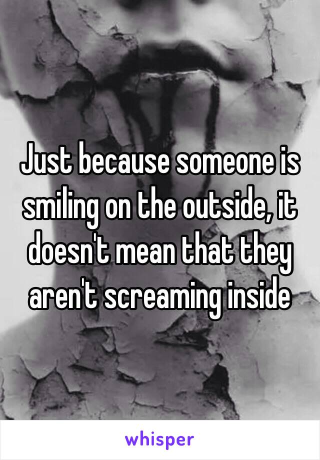 Just because someone is smiling on the outside, it doesn't mean that they aren't screaming inside 