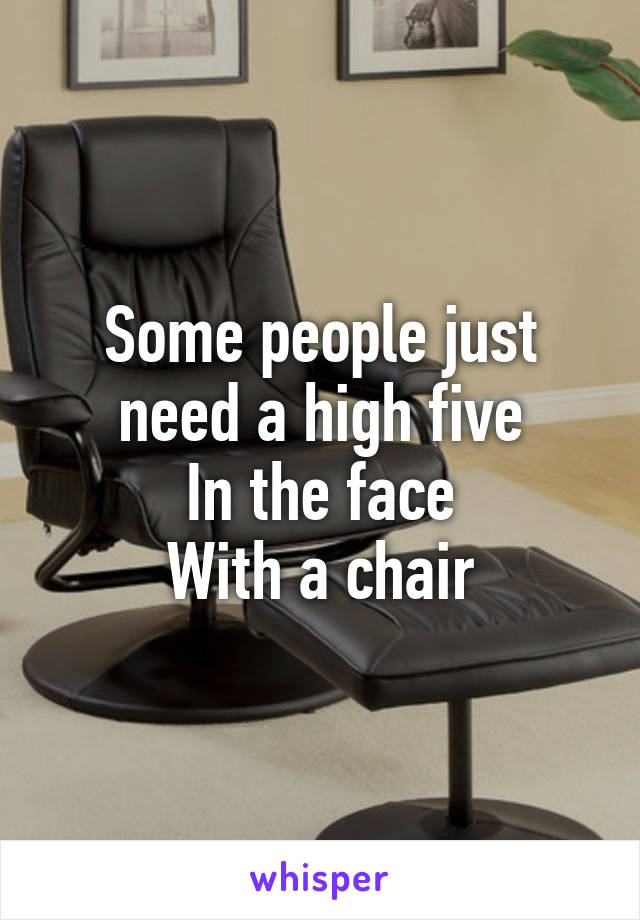 Some people just need a high five
In the face
With a chair