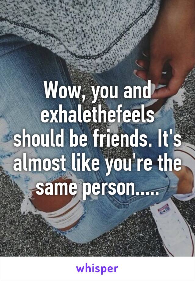 Wow, you and exhalethefeels should be friends. It's almost like you're the same person.....