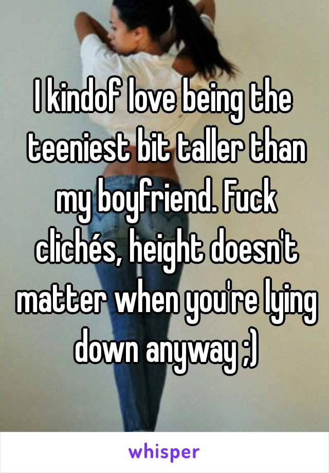 I kindof love being the teeniest bit taller than my boyfriend. Fuck clichés, height doesn't matter when you're lying down anyway ;)