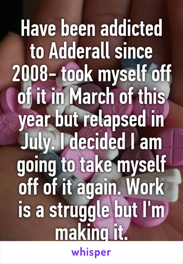 Have been addicted to Adderall since 2008- took myself off of it in March of this year but relapsed in July. I decided I am going to take myself off of it again. Work is a struggle but I'm making it.