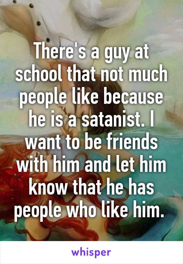 There's a guy at school that not much people like because he is a satanist. I want to be friends with him and let him know that he has people who like him. 