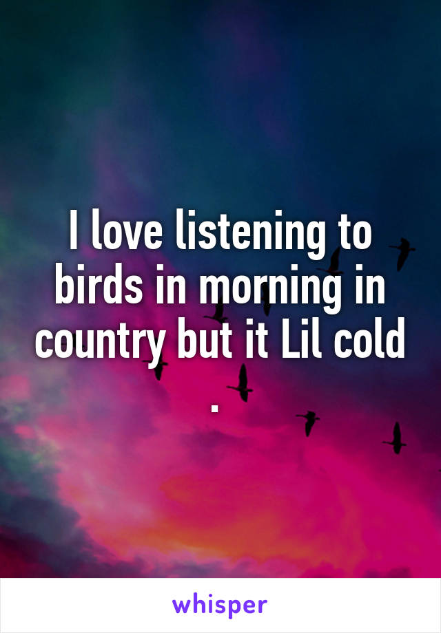 I love listening to birds in morning in country but it Lil cold . 
