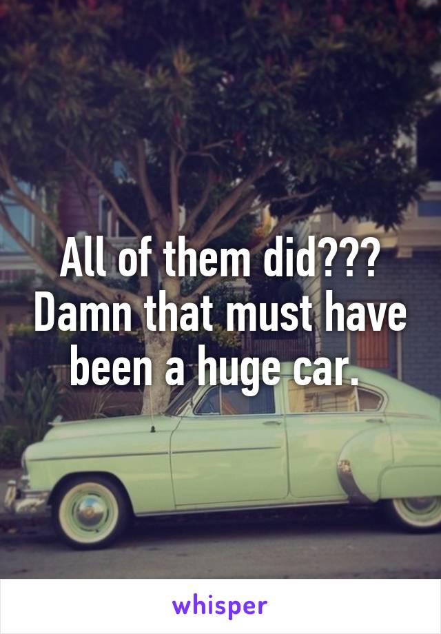 All of them did??? Damn that must have been a huge car. 