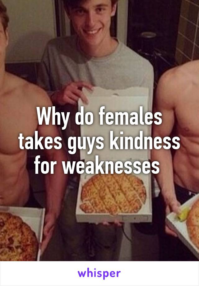 Why do females takes guys kindness for weaknesses 