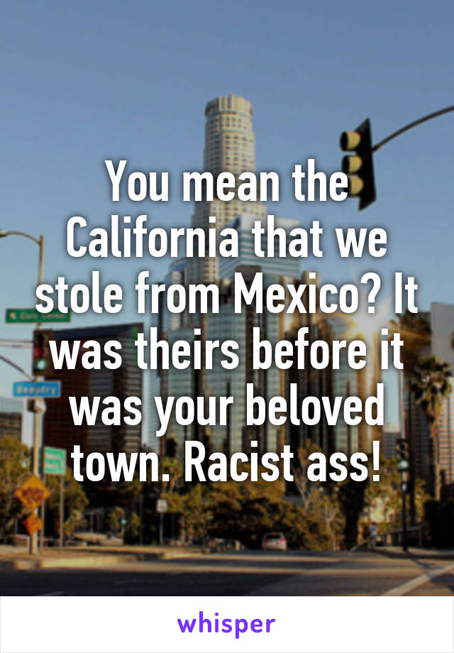You mean the California that we stole from Mexico? It was theirs before it was your beloved town. Racist ass!