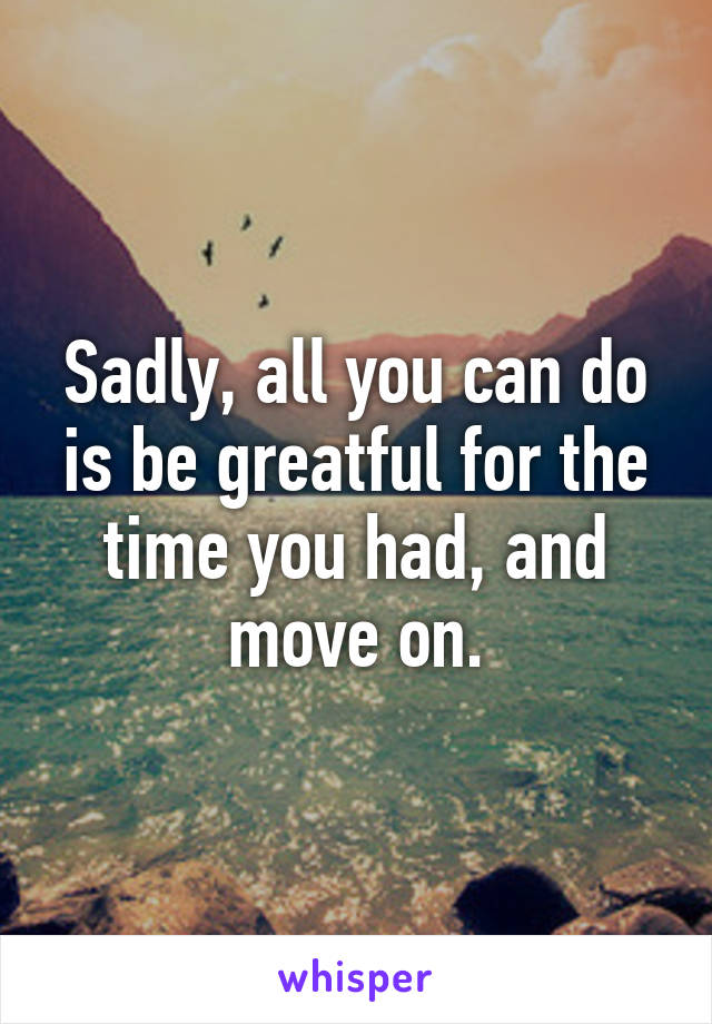 Sadly, all you can do is be greatful for the time you had, and move on.