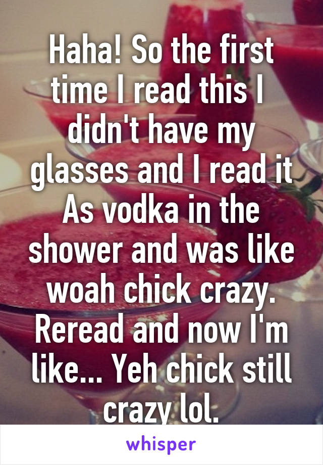 Haha! So the first time I read this I  didn't have my glasses and I read it As vodka in the shower and was like woah chick crazy. Reread and now I'm like... Yeh chick still crazy lol.