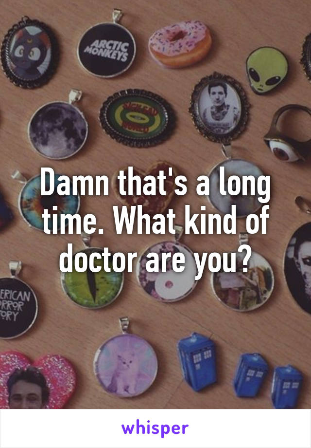 Damn that's a long time. What kind of doctor are you?