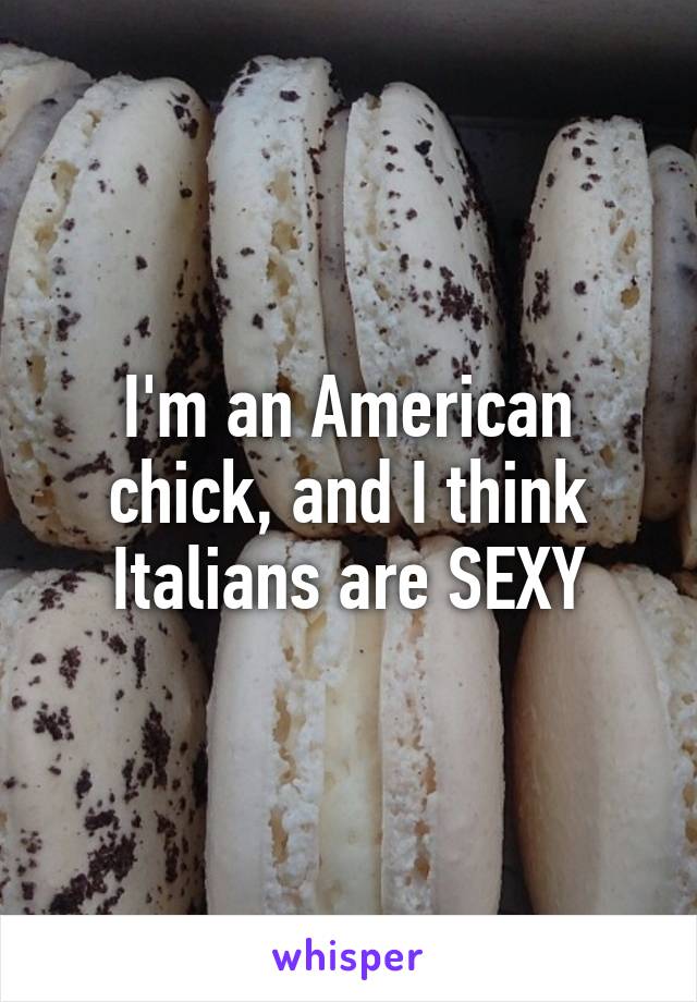 I'm an American chick, and I think Italians are SEXY